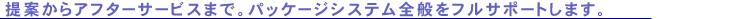 提案からアフターサービスまで。パッケージシステム全般をフルサポートします。
