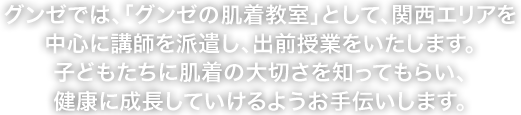 グンゼでは、「グンゼの肌着教室」として、関西エリアを中心に講師を派遣し、出前授業をいたします。子どもたちに肌着の大切さを知ってもらい、健康に成長していけるようお手伝いします。