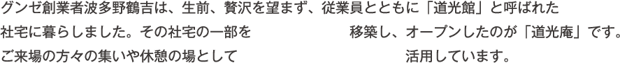 グンゼ創業者波多野鶴吉は、生前、贅沢を望まず、従業員とともに「道光館」と呼ばれた社宅に暮らしました。その社宅の一部を移築し、オープンしたのが「道光庵」です。ご来場の方々の集いや休憩の場として活用しています。