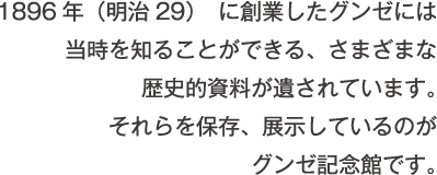 1896年（明治29）に創業したグンゼには当時を知ることができる、さまざまな歴史的資料が遺されています。それらを保存、展示しているのがグンゼ記念館です。