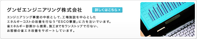 グンゼエンジニアリング株式会社　エンジニアリング事業の中核として、工場施設を中心としたエネルギーコストの改善を行なう「ESCO事業」に力を注いでいます。省エネルギー診断から提案、施工までをワンストップで行ない、お客様の省エネ改善をサポートしています。　詳しくはこちら