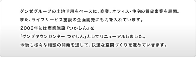 グンゼグループの土地活用をベースに、商業、オフィス・住宅の賃貸事業を展開。また、ライフサービス施設の企画開発にも力を入れています。2006年には商業施設『つかしん』を「グンゼタウンセンター つかしん」としてリニューアルしました。今後も様々な施設の開発を通して、快適な空間づくりを進めていきます。