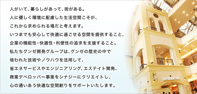 人がいて、暮らしがあって、街がある。人に優しく環境に配慮した生活空間こそが、これから求められる場だと考えます。いつまでも安心して快適に過ごせる空間を提供すること、企業の機能性・快適性・利便性の追求を支援すること。私たちグンゼ開発グループは、グンゼの歴史の中で培われた技術やノウハウを活用して、省エネサービスやエンジニアリング、エステイト開発、商業デベロッパー事業をシナジーにクリエイトし、心の通いあう快適な空間創りをサポートいたします。