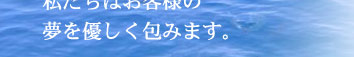 私たちはお客様の夢を優しく包みます。