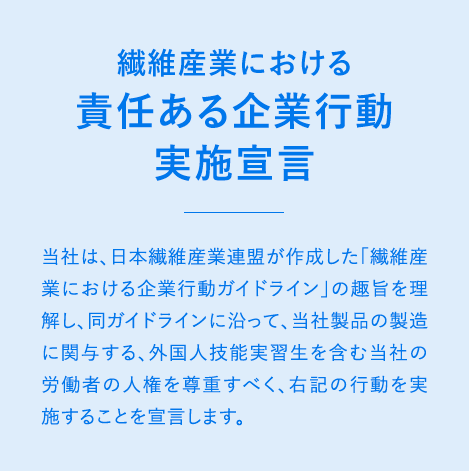 繊維産業における責任ある企業行動実施宣言 当社は、日本繊維産業連盟が作成した「繊維産業における企業行動ガイドライン」の趣旨を理解し、同ガイドラインに沿って、当社製品の製造に関与する外国人技能実習生を含む当社の労働者の人権を尊重すべく、右記の行動を実施することを宣言します。