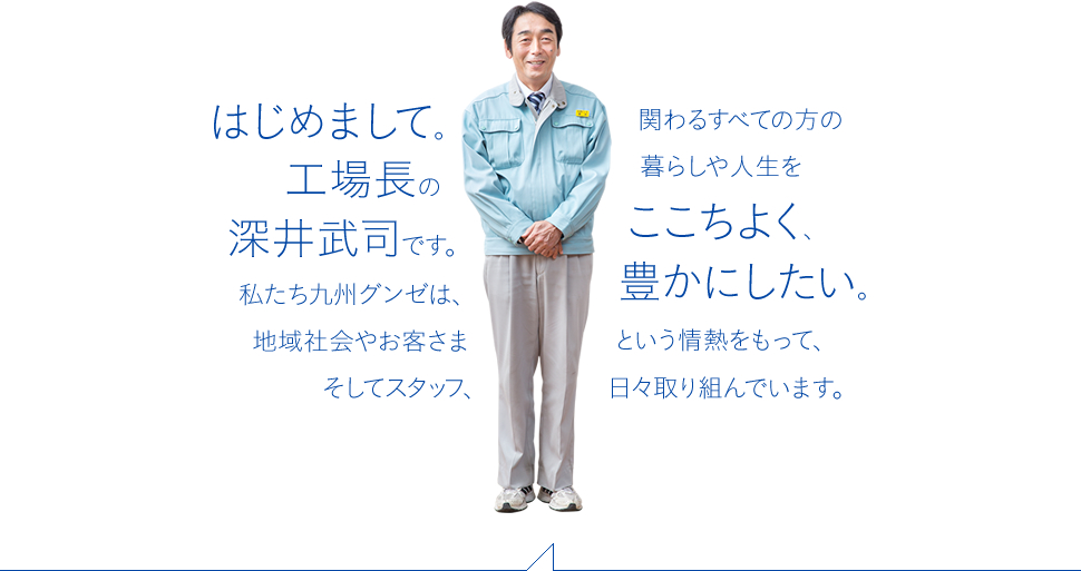 はじめまして。工場長の深井武司です。私たち九州グンゼは、地域社会やお客さまそしてスタッフ、関わるすべての方の暮らしや人生をここちよく、豊かにしたい。という情熱をもって、日々取り組んでいます。