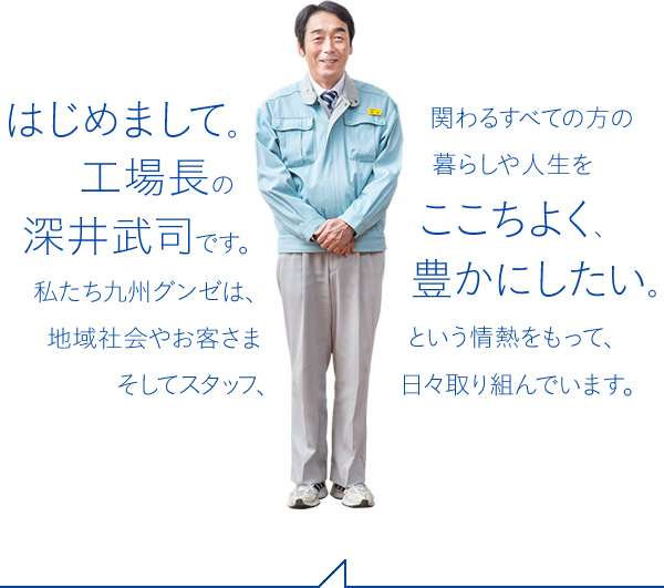 はじめまして。工場長の深井武司です。私たち九州グンゼは、地域社会やお客さまそしてスタッフ、関わるすべての方の暮らしや人生をここちよく、豊かにしたい。という情熱をもって、日々取り組んでいます。