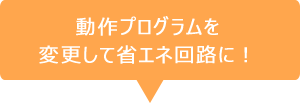 動作プログラムを変更して省エネ回路に！