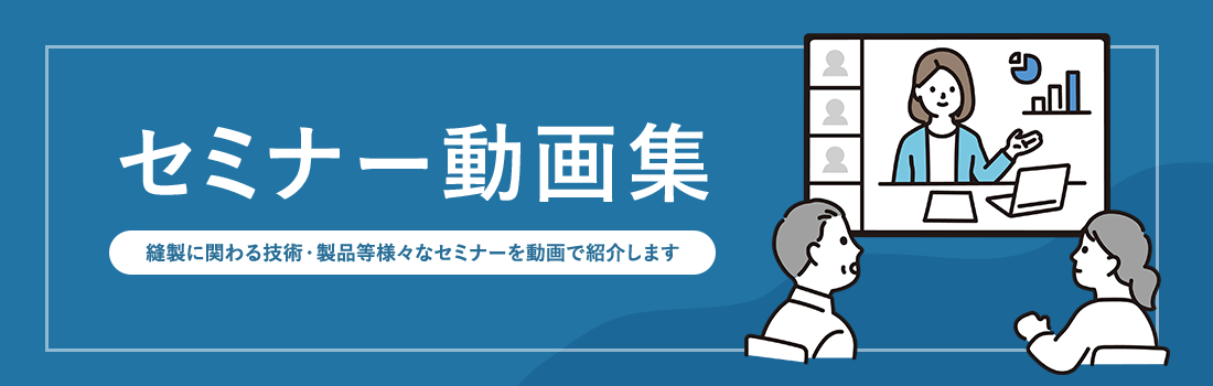 セミナー動画集 縫製に関わる技術・製品等様々なセミナーを動画でご紹介します