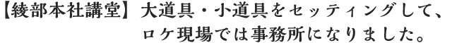 【綾部本社講堂】大道具・小道具をセッティングして、ロケ現場では事務所になりました。