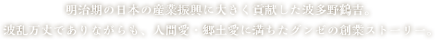 明治期の日本の産業振興に大きく貢献した波多野鶴吉。波乱万丈でありながらも、人間愛・郷土愛に満ちたグンゼの創業ストーリー。