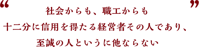 社会からも、職工からも十二分に信用を得たる経営者その人であり、至誠の人というに他ならない